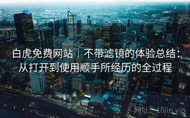 白虎免费网站|不带滤镜的体验总结:从打开到使用顺手所经历的全过程