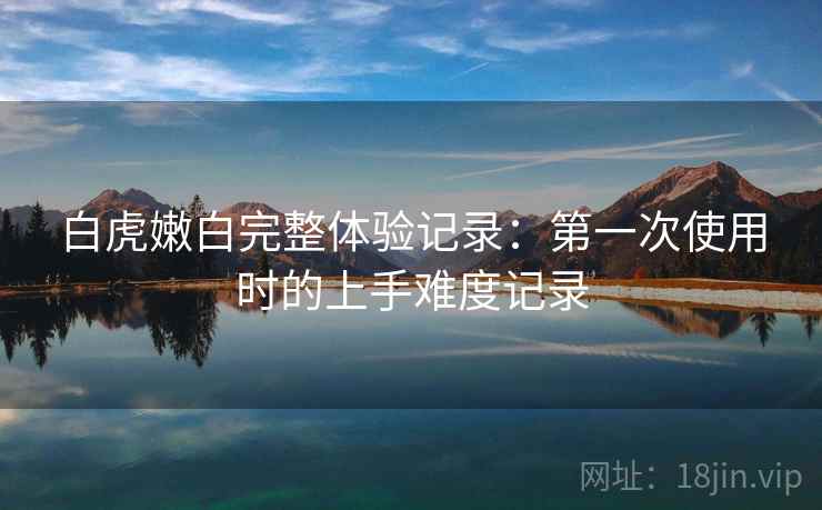 白虎嫩白完整体验记录:第一次使用时的上手难度记录