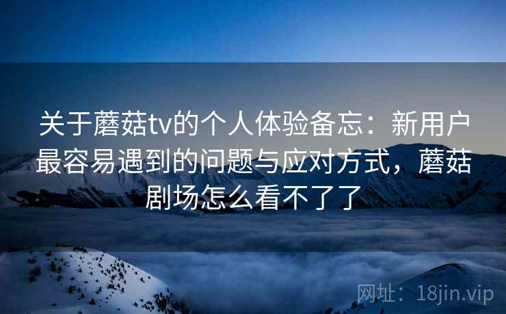 关于蘑菇tv的个人体验备忘：新用户最容易遇到的问题与应对方式，蘑菇剧场怎么看不了了