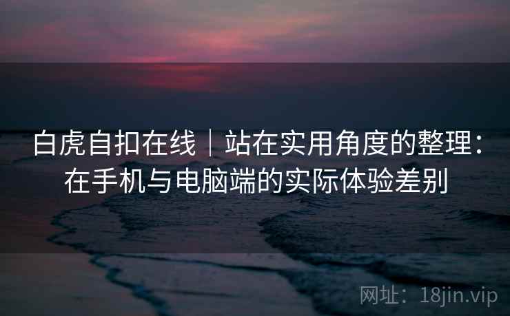 白虎自扣在线｜站在实用角度的整理：在手机与电脑端的实际体验差别