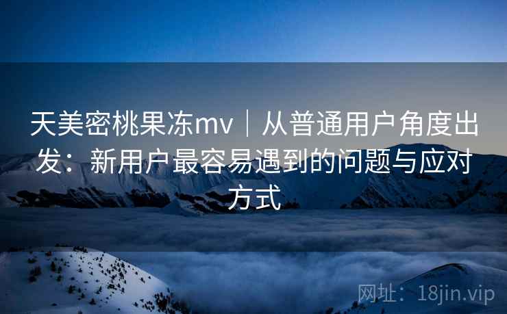 天美密桃果冻mv|从普通用户角度出发:新用户最容易遇到的问题与应对方式
