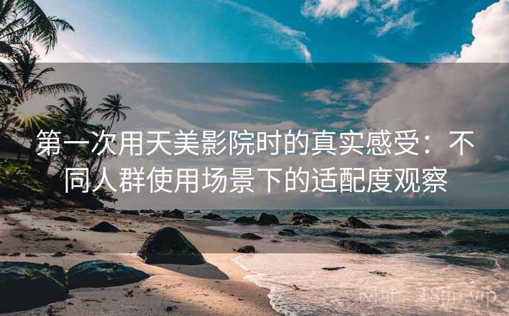 第一次用天美影院时的真实感受:不同人群使用场景下的适配度观察