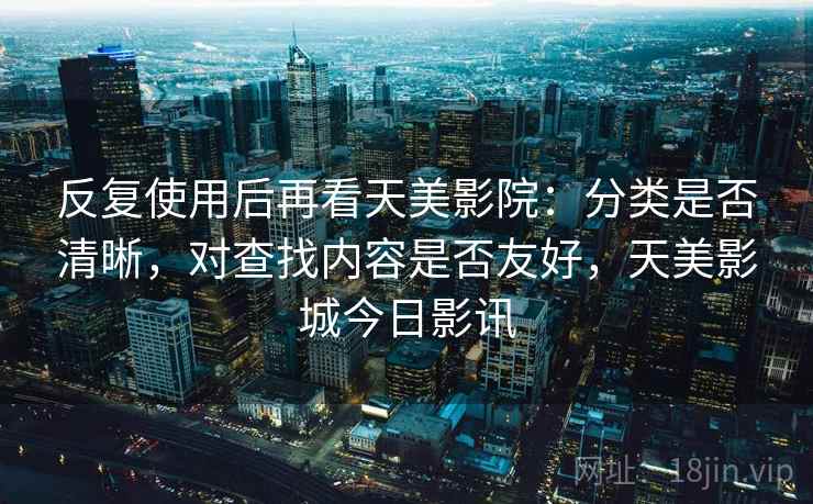 反复使用后再看天美影院:分类是否清晰,对查找内容是否友好,天美影城今日影讯