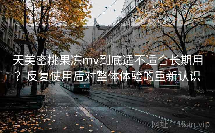 天美密桃果冻mv到底适不适合长期用?反复使用后对整体体验的重新认识