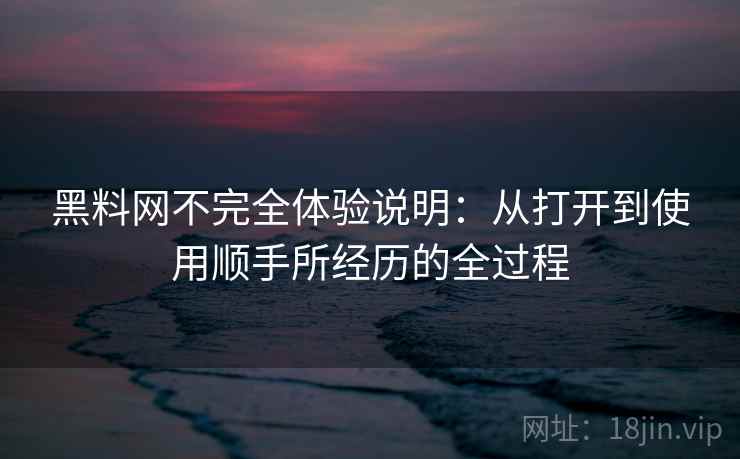 黑料网不完全体验说明：从打开到使用顺手所经历的全过程