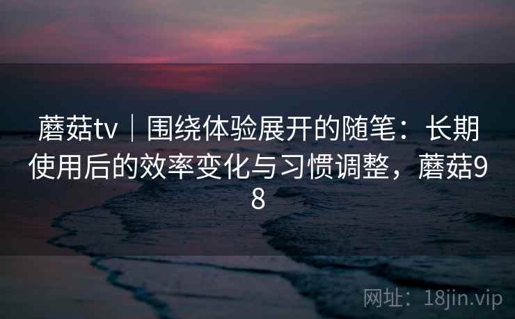 蘑菇tv｜围绕体验展开的随笔：长期使用后的效率变化与习惯调整，蘑菇98