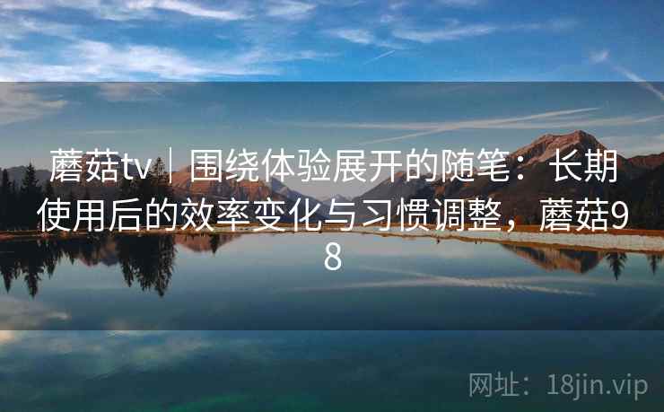 蘑菇tv｜围绕体验展开的随笔：长期使用后的效率变化与习惯调整，蘑菇98