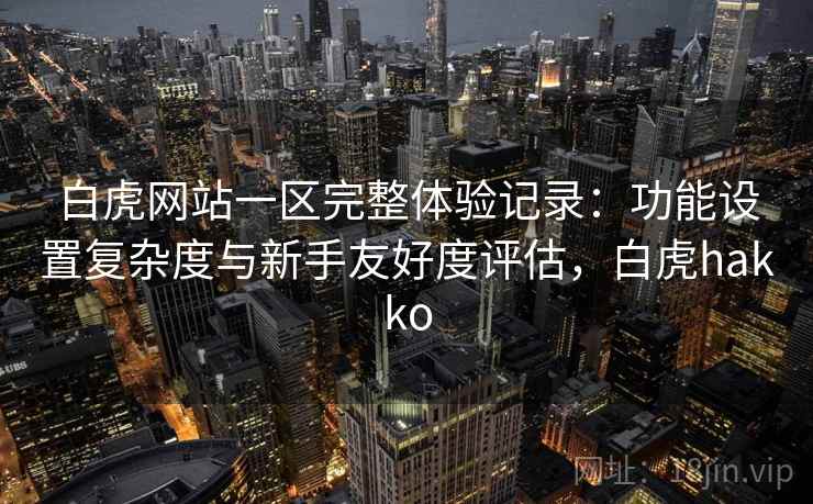 白虎网站一区完整体验记录：功能设置复杂度与新手友好度评估，白虎hakko