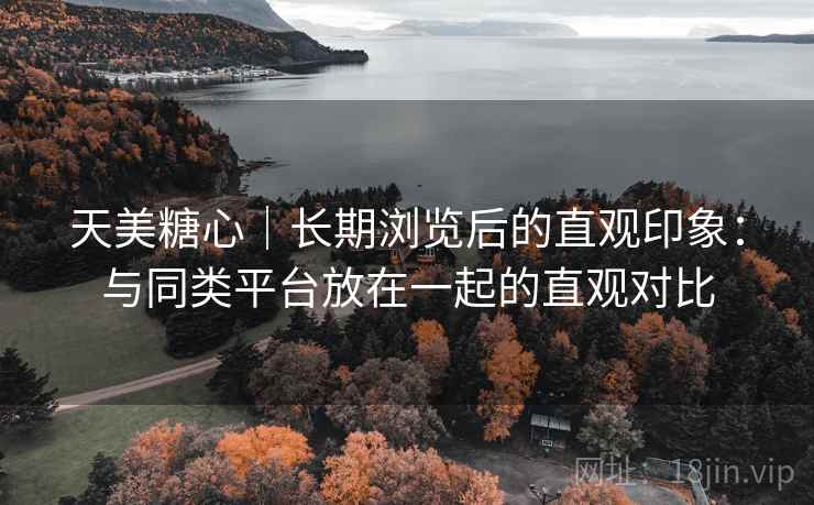 天美糖心｜长期浏览后的直观印象：与同类平台放在一起的直观对比