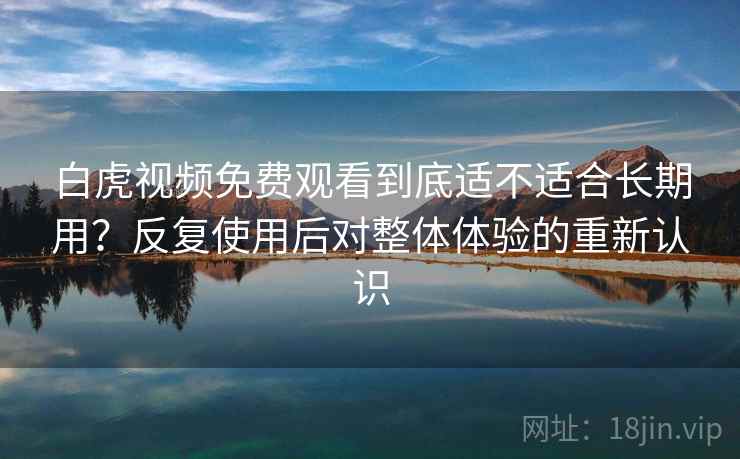 白虎视频免费观看到底适不适合长期用？反复使用后对整体体验的重新认识