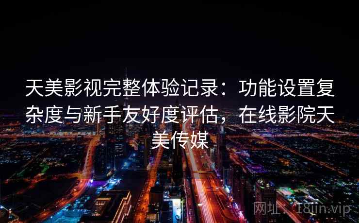 天美影视完整体验记录：功能设置复杂度与新手友好度评估，在线影院天美传媒