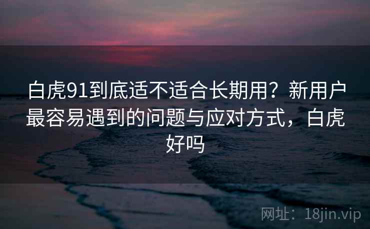 白虎91到底适不适合长期用？新用户最容易遇到的问题与应对方式，白虎好吗