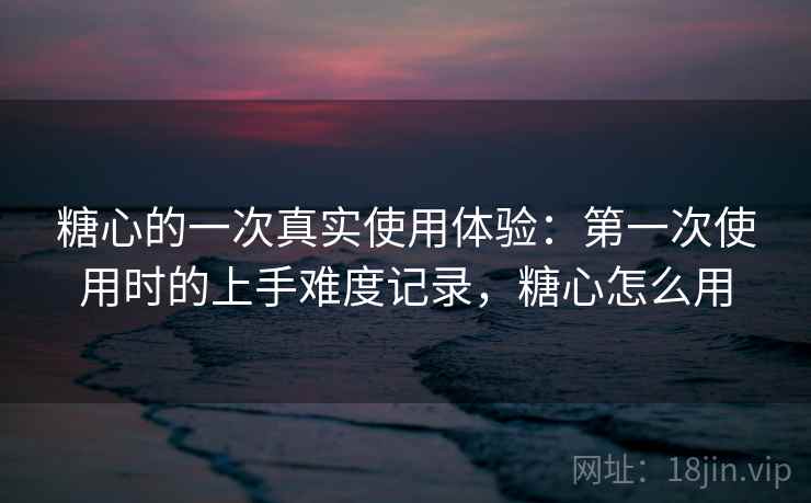 糖心的一次真实使用体验：第一次使用时的上手难度记录，糖心怎么用