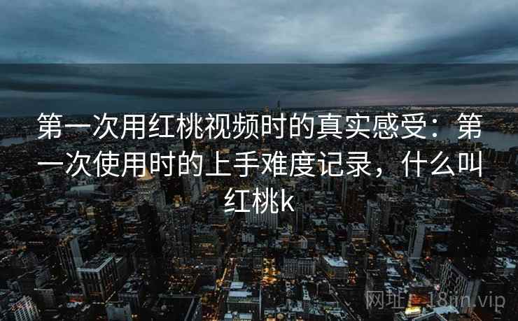 第一次用红桃视频时的真实感受：第一次使用时的上手难度记录，什么叫红桃k