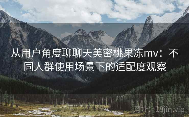 从用户角度聊聊天美密桃果冻mv:不同人群使用场景下的适配度观察