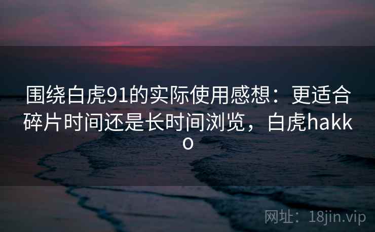 围绕白虎91的实际使用感想：更适合碎片时间还是长时间浏览，白虎hakko