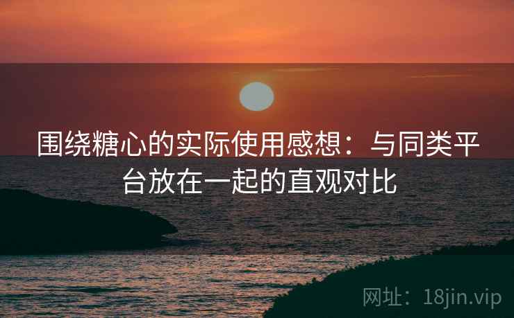 围绕糖心的实际使用感想:与同类平台放在一起的直观对比