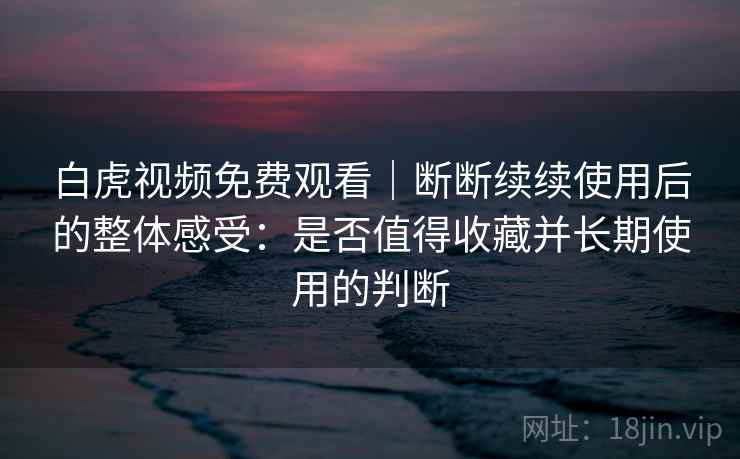白虎视频免费观看｜断断续续使用后的整体感受：是否值得收藏并长期使用的判断