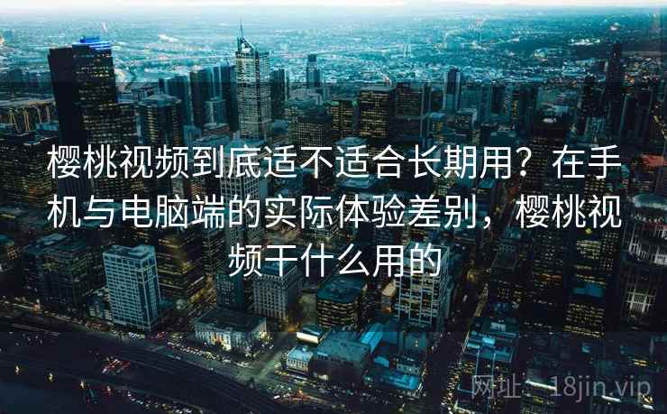 樱桃视频到底适不适合长期用？在手机与电脑端的实际体验差别，樱桃视频干什么用的