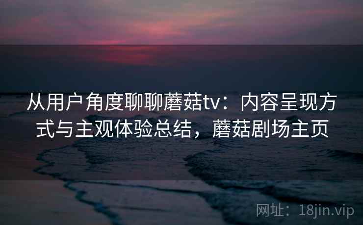 从用户角度聊聊蘑菇tv：内容呈现方式与主观体验总结，蘑菇剧场主页