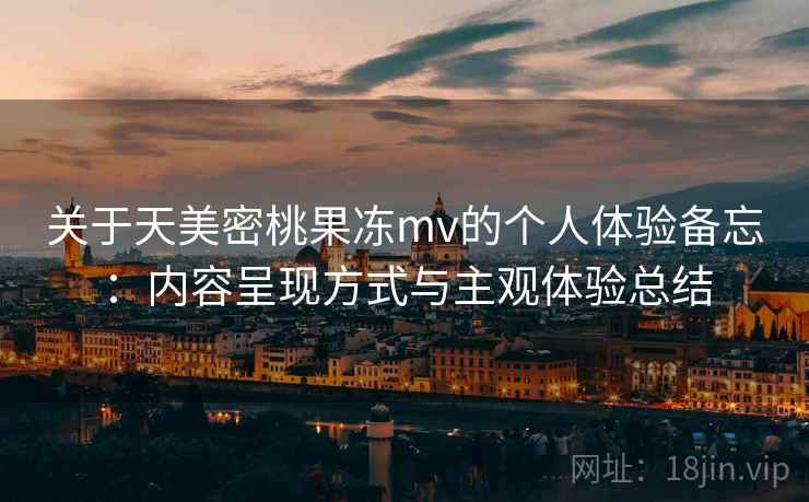 关于天美密桃果冻mv的个人体验备忘：内容呈现方式与主观体验总结
