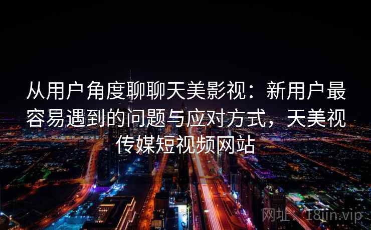 从用户角度聊聊天美影视：新用户最容易遇到的问题与应对方式，天美视传媒短视频网站