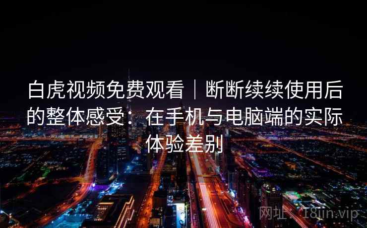 白虎视频免费观看|断断续续使用后的整体感受:在手机与电脑端的实际体验差别