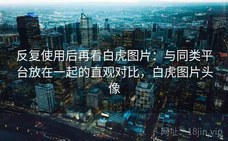 反复使用后再看白虎图片：与同类平台放在一起的直观对比，白虎图片头像