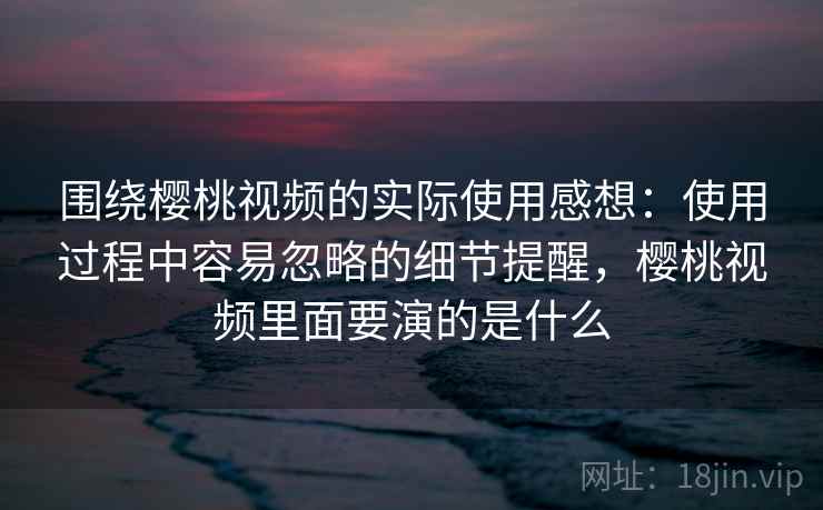 围绕樱桃视频的实际使用感想:使用过程中容易忽略的细节提醒,樱桃视频里面要演的是什么