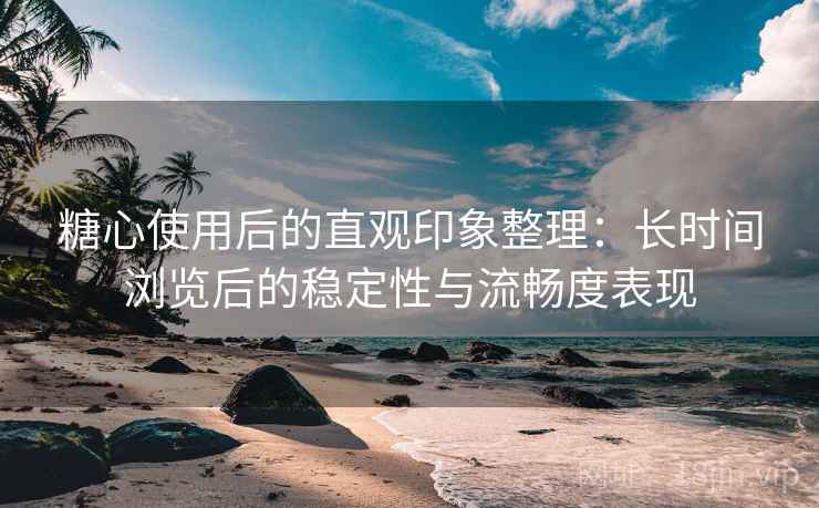 糖心使用后的直观印象整理：长时间浏览后的稳定性与流畅度表现