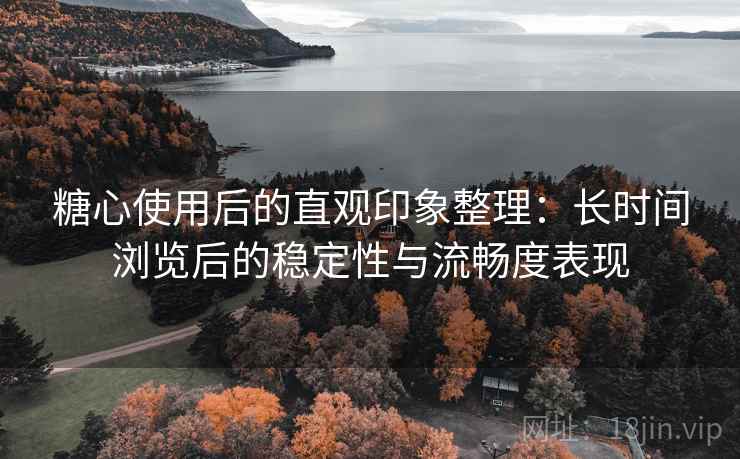糖心使用后的直观印象整理：长时间浏览后的稳定性与流畅度表现