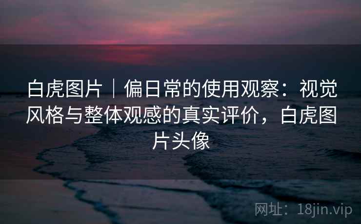 白虎图片｜偏日常的使用观察：视觉风格与整体观感的真实评价，白虎图片头像