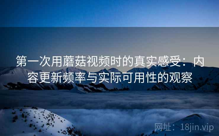 第一次用蘑菇视频时的真实感受：内容更新频率与实际可用性的观察