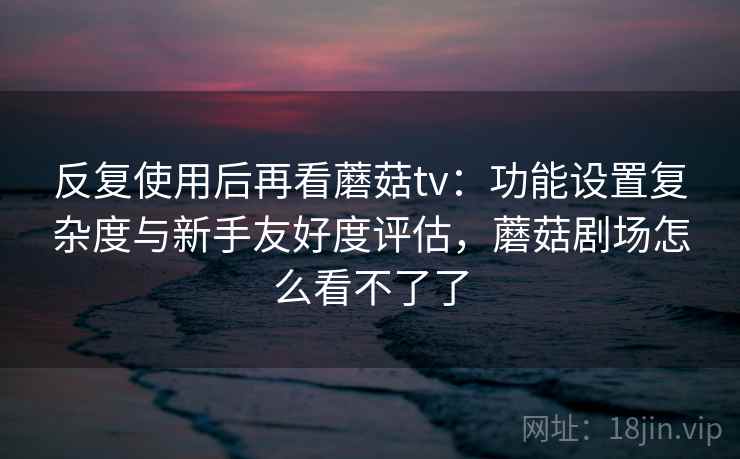 反复使用后再看蘑菇tv：功能设置复杂度与新手友好度评估，蘑菇剧场怎么看不了了