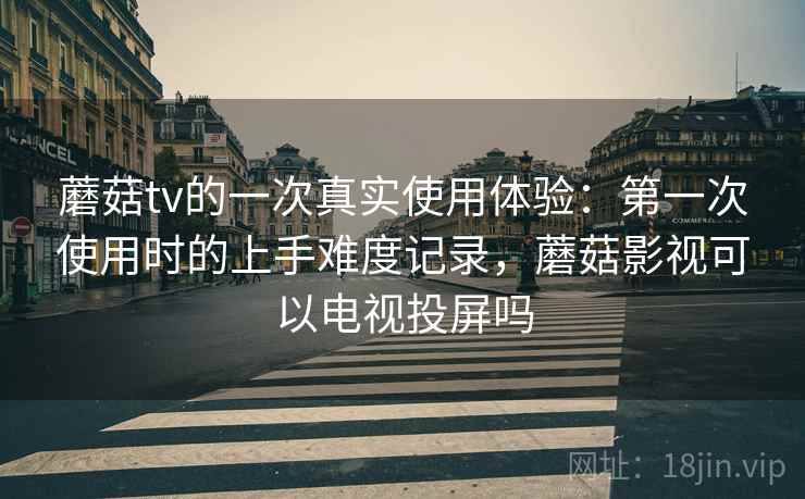 蘑菇tv的一次真实使用体验：第一次使用时的上手难度记录，蘑菇影视可以电视投屏吗