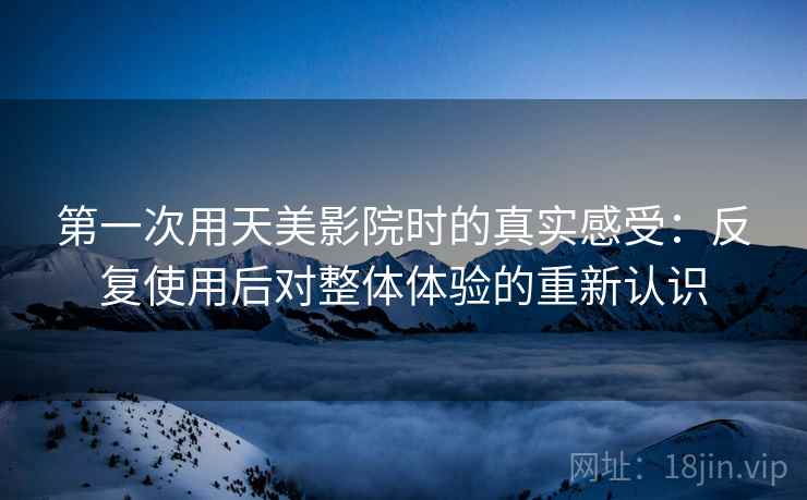 第一次用天美影院时的真实感受：反复使用后对整体体验的重新认识