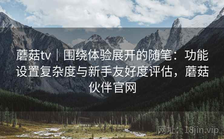 蘑菇tv｜围绕体验展开的随笔：功能设置复杂度与新手友好度评估，蘑菇伙伴官网