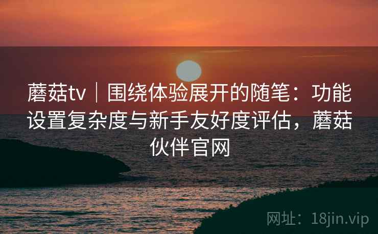 蘑菇tv｜围绕体验展开的随笔：功能设置复杂度与新手友好度评估，蘑菇伙伴官网