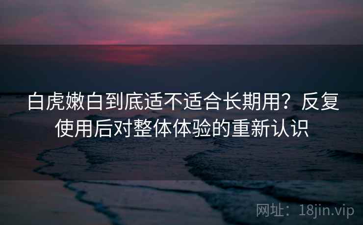 白虎嫩白到底适不适合长期用？反复使用后对整体体验的重新认识