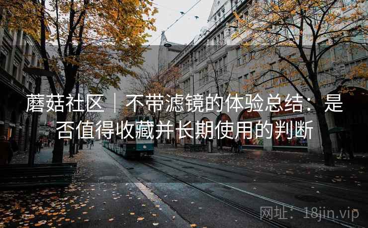 蘑菇社区｜不带滤镜的体验总结：是否值得收藏并长期使用的判断