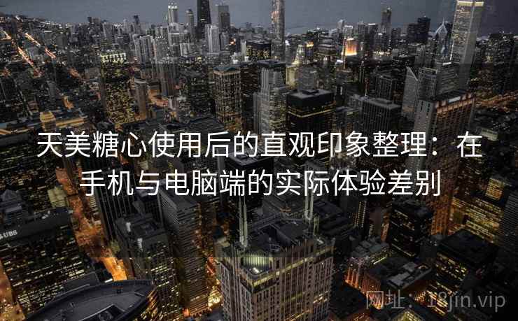天美糖心使用后的直观印象整理：在手机与电脑端的实际体验差别