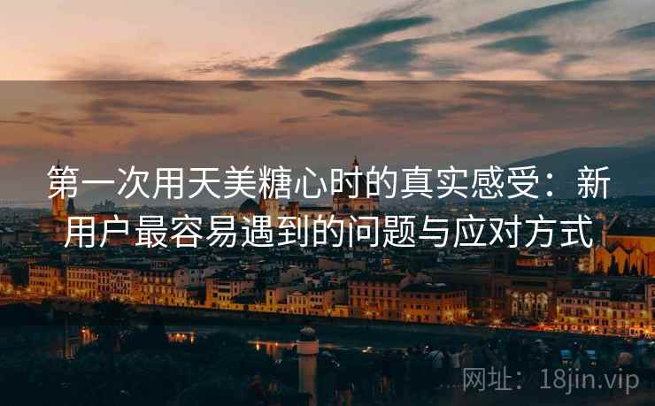 第一次用天美糖心时的真实感受：新用户最容易遇到的问题与应对方式