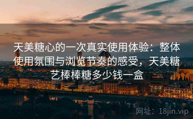 天美糖心的一次真实使用体验:整体使用氛围与浏览节奏的感受,天美糖艺棒棒糖多少钱一盒