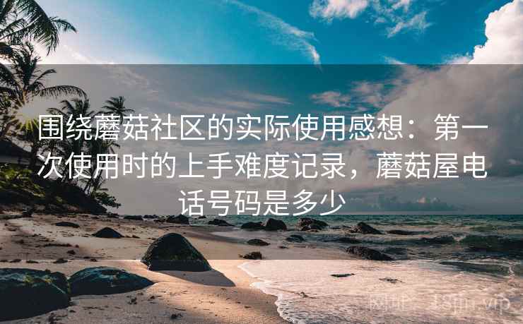 围绕蘑菇社区的实际使用感想:第一次使用时的上手难度记录,蘑菇屋电话号码是多少