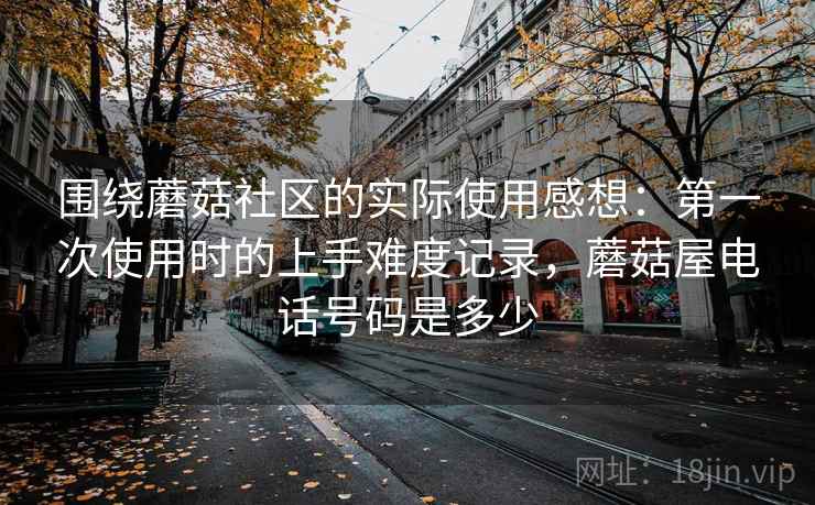 围绕蘑菇社区的实际使用感想:第一次使用时的上手难度记录,蘑菇屋电话号码是多少