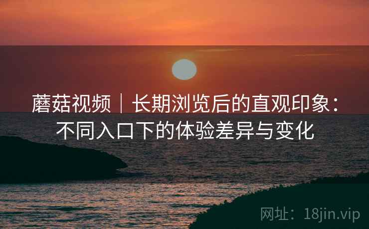 蘑菇视频｜长期浏览后的直观印象：不同入口下的体验差异与变化