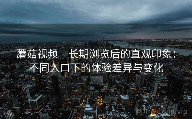 蘑菇视频｜长期浏览后的直观印象：不同入口下的体验差异与变化