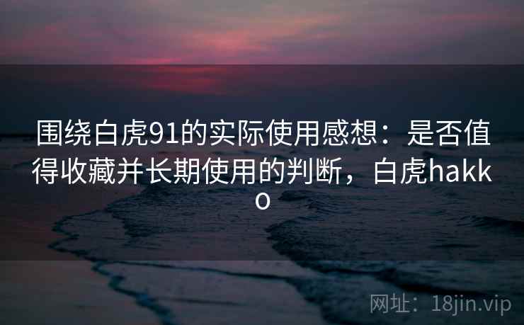 围绕白虎91的实际使用感想：是否值得收藏并长期使用的判断，白虎hakko