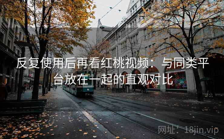 反复使用后再看红桃视频：与同类平台放在一起的直观对比