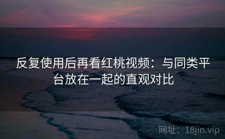 反复使用后再看红桃视频：与同类平台放在一起的直观对比  第2张
